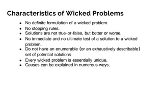 Characteristics of Wicked Problems
● No definite formulation of a wicked problem.
● No stopping rules.
● Solutions are not true-or-false, but better or worse.
● No immediate and no ultimate test of a solution to a wicked
problem.
● Do not have an enumerable (or an exhaustively describable)
set of potential solutions
● Every wicked problem is essentially unique.
● Causes can be explained in numerous ways.
 