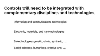 Controls will need to be integrated with
complementary disciplines and technologies
Information and communications technologies
Electronic, materials, and nanotechnologies
Biotechnologies: genetic, ohmic, synthetic, …
Social sciences, humanities, creative arts, …
 