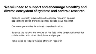 We will need to support and encourage a healthy and
diverse ecosystem of systems and controls research
Balance internally driven deep disciplinary research against
applications driven transdisciplinary collaborative research
Create opportunities for robust cross-fertilization
Balance the values and culture of the field to be better positioned for
collaboration with other disciplines and people
Take steps to reduce wasted efforts in research
 