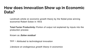 How does Innovation Show up in Economic
Data?
Landmark article on economic growth theory by the Nobel prize winning
economist Robert Solow in 1956
Total Factor Productivity: Portion of output not explained by inputs into the
production process
Known as Solow residual
TFP – Attributed to technological innovation
Literature on endogenous growth theory in economics
 