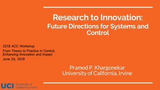 Research to Innovation:
Future Directions for Systems and
Control
Pramod P. Khargonekar
University of California, Irvine
2018 ACC Workshop
From Theory to Practice in Control:
Enhancing Innovation and Impact
June 26, 2018
 