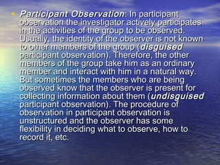 • Participant ObservationParticipant Observation : In participant: In participant
observation the investigator actively participatesobservation the investigator actively participates
in the activities of the group to be observed.in the activities of the group to be observed.
Usually, the identity of the observer is not knownUsually, the identity of the observer is not known
to other members of the group (to other members of the group (disguiseddisguised
participant observation). Therefore, the otherparticipant observation). Therefore, the other
members of the group take him as an ordinarymembers of the group take him as an ordinary
member and interact with him in a natural way.member and interact with him in a natural way.
But sometimes the members who are beingBut sometimes the members who are being
observed know that the observer is present forobserved know that the observer is present for
collecting information about them (collecting information about them (undisguisedundisguised
participant observation). The procedure ofparticipant observation). The procedure of
observation in participant observation isobservation in participant observation is
unstructured and the observer has someunstructured and the observer has some
flexibility in deciding what to observe, how toflexibility in deciding what to observe, how to
record it, etc.record it, etc.
 