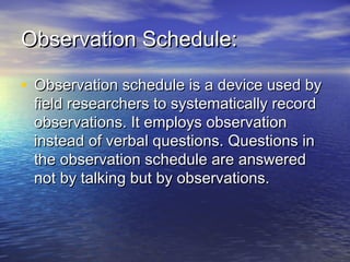 Observation Schedule:Observation Schedule:
• Observation schedule is a device used byObservation schedule is a device used by
field researchers to systematically recordfield researchers to systematically record
observations. It employs observationobservations. It employs observation
instead of verbal questions. Questions ininstead of verbal questions. Questions in
the observation schedule are answeredthe observation schedule are answered
not by talking but by observations.not by talking but by observations.
 