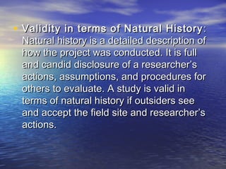 • Validity in terms of Natural HistoryValidity in terms of Natural History ::
Natural history is a detailed description ofNatural history is a detailed description of
how the project was conducted. It is fullhow the project was conducted. It is full
and candid disclosure of a researcher’sand candid disclosure of a researcher’s
actions, assumptions, and procedures foractions, assumptions, and procedures for
others to evaluate. A study is valid inothers to evaluate. A study is valid in
terms of natural history if outsiders seeterms of natural history if outsiders see
and accept the field site and researcher’sand accept the field site and researcher’s
actions.actions.
 