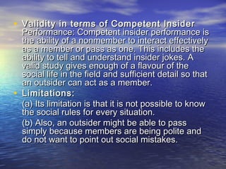 • Validity in terms of Competent InsiderValidity in terms of Competent Insider
Performance: Competent insider performance isPerformance: Competent insider performance is
the ability of a nonmember to interact effectivelythe ability of a nonmember to interact effectively
as a member or pass as one. This includes theas a member or pass as one. This includes the
ability to tell and understand insider jokes. Aability to tell and understand insider jokes. A
valid study gives enough of a flavour of thevalid study gives enough of a flavour of the
social life in the field and sufficient detail so thatsocial life in the field and sufficient detail so that
an outsider can act as a member.an outsider can act as a member.
• Limitations:Limitations:
(a) Its limitation is that it is not possible to know(a) Its limitation is that it is not possible to know
the social rules for every situation.the social rules for every situation.
(b) Also, an outsider might be able to pass(b) Also, an outsider might be able to pass
simply because members are being polite andsimply because members are being polite and
do not want to point out social mistakes.do not want to point out social mistakes.
 