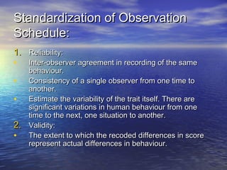 Standardization of ObservationStandardization of Observation
Schedule:Schedule:
1.1. Reliability:Reliability:
• Inter-observer agreement in recording of the sameInter-observer agreement in recording of the same
behaviour.behaviour.
• Consistency of a single observer from one time toConsistency of a single observer from one time to
another.another.
• Estimate the variability of the trait itself. There areEstimate the variability of the trait itself. There are
significant variations in human behaviour from onesignificant variations in human behaviour from one
time to the next, one situation to another.time to the next, one situation to another.
2.2. Validity:Validity:
• The extent to which the recoded differences in scoreThe extent to which the recoded differences in score
represent actual differences in behaviour.represent actual differences in behaviour.
 