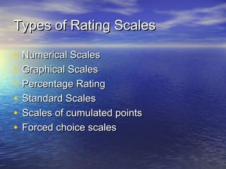 Types of Rating ScalesTypes of Rating Scales
• Numerical ScalesNumerical Scales
• Graphical ScalesGraphical Scales
• Percentage RatingPercentage Rating
• Standard ScalesStandard Scales
• Scales of cumulated pointsScales of cumulated points
• Forced choice scalesForced choice scales
 