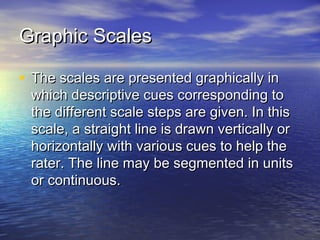 Graphic ScalesGraphic Scales
• The scales are presented graphically inThe scales are presented graphically in
which descriptive cues corresponding towhich descriptive cues corresponding to
the different scale steps are given. In thisthe different scale steps are given. In this
scale, a straight line is drawn vertically orscale, a straight line is drawn vertically or
horizontally with various cues to help thehorizontally with various cues to help the
rater. The line may be segmented in unitsrater. The line may be segmented in units
or continuous.or continuous.
 