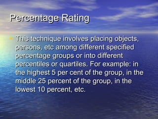Percentage RatingPercentage Rating
• This technique involves placing objects,This technique involves placing objects,
persons, etc among different specifiedpersons, etc among different specified
percentage groups or into differentpercentage groups or into different
percentiles or quartiles. For example: inpercentiles or quartiles. For example: in
the highest 5 per cent of the group, in thethe highest 5 per cent of the group, in the
middle 25 percent of the group, in themiddle 25 percent of the group, in the
lowest 10 percent, etc.lowest 10 percent, etc.
 