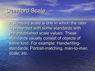 Standard ScaleStandard Scale
• A standard scale is one in which the raterA standard scale is one in which the rater
is presented with some standards withis presented with some standards with
pre-established scale values. Thesepre-established scale values. These
standards usually consist of objects ofstandards usually consist of objects of
same kind. For example: Handwriting-same kind. For example: Handwriting-
standards, Portrait-matching, man-to-manstandards, Portrait-matching, man-to-man
scale, etc.scale, etc.
 