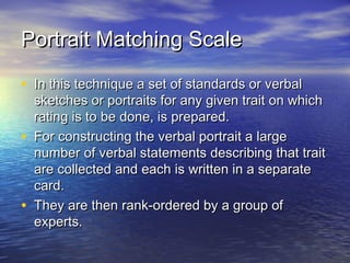 Portrait Matching ScalePortrait Matching Scale
• In this technique a set of standards or verbalIn this technique a set of standards or verbal
sketches or portraits for any given trait on whichsketches or portraits for any given trait on which
rating is to be done, is prepared.rating is to be done, is prepared.
• For constructing the verbal portrait a largeFor constructing the verbal portrait a large
number of verbal statements describing that traitnumber of verbal statements describing that trait
are collected and each is written in a separateare collected and each is written in a separate
card.card.
• They are then rank-ordered by a group ofThey are then rank-ordered by a group of
experts.experts.
 