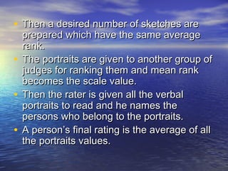 • Then a desired number of sketches areThen a desired number of sketches are
prepared which have the same averageprepared which have the same average
rank.rank.
• The portraits are given to another group ofThe portraits are given to another group of
judges for ranking them and mean rankjudges for ranking them and mean rank
becomes the scale value.becomes the scale value.
• Then the rater is given all the verbalThen the rater is given all the verbal
portraits to read and he names theportraits to read and he names the
persons who belong to the portraits.persons who belong to the portraits.
• A person’s final rating is the average of allA person’s final rating is the average of all
the portraits values.the portraits values.
 