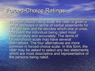 Forced-Choice RatingsForced-Choice Ratings
• In forced choice rating scale the rater is given aIn forced choice rating scale the rater is given a
set of attributes in terms of verbal statements forset of attributes in terms of verbal statements for
a single item and he decides which one or ones,a single item and he decides which one or ones,
represent the individual being rated mostrepresent the individual being rated most
appropriately and accurately. The items ofappropriately and accurately. The items of
forced-choice scale may have severalforced-choice scale may have several
alternatives. The four alternatives are morealternatives. The four alternatives are more
common in forced-choice scale. In this form, thecommon in forced-choice scale. In this form, the
rater may be asked to select any two statementsrater may be asked to select any two statements
which are most descriptive and representative ofwhich are most descriptive and representative of
the persons being rated.the persons being rated.
 