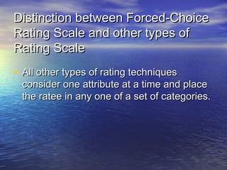 Distinction between Forced-ChoiceDistinction between Forced-Choice
Rating Scale and other types ofRating Scale and other types of
Rating ScaleRating Scale
• All other types of rating techniquesAll other types of rating techniques
consider one attribute at a time and placeconsider one attribute at a time and place
the ratee in any one of a set of categories.the ratee in any one of a set of categories.
 