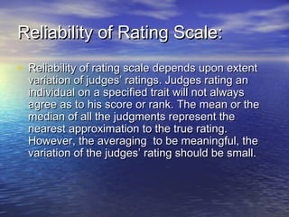 Reliability of Rating Scale:Reliability of Rating Scale:
• Reliability of rating scale depends upon extentReliability of rating scale depends upon extent
variation of judges’ ratings. Judges rating anvariation of judges’ ratings. Judges rating an
individual on a specified trait will not alwaysindividual on a specified trait will not always
agree as to his score or rank. The mean or theagree as to his score or rank. The mean or the
median of all the judgments represent themedian of all the judgments represent the
nearest approximation to the true rating.nearest approximation to the true rating.
However, the averaging to be meaningful, theHowever, the averaging to be meaningful, the
variation of the judges’ rating should be small.variation of the judges’ rating should be small.
 