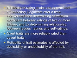 • Reliability of rating scales are determinedReliability of rating scales are determined
by repeating judgments after a timeby repeating judgments after a time
interval and then determining correlationinterval and then determining correlation
coefficient between ratings of two or morecoefficient between ratings of two or more
judges; and by determining relationshipjudges; and by determining relationship
between judges’ ratings and self-ratings.between judges’ ratings and self-ratings.
• Overt traits are more reliably rated thanOvert traits are more reliably rated than
covert traits.covert traits.
• Reliability of trait estimates is affected byReliability of trait estimates is affected by
desirability or undesirability of the trait.desirability or undesirability of the trait.
 
