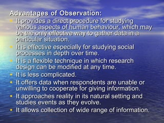 Advantages of Observation:Advantages of Observation:
• It provides a direct procedure for studyingIt provides a direct procedure for studying
various aspects of human behaviour, which mayvarious aspects of human behaviour, which may
be the only effective way to gather data in abe the only effective way to gather data in a
particular situation.particular situation.
• It is effective especially for studying socialIt is effective especially for studying social
processes in depth over time.processes in depth over time.
• It is a flexible technique in which researchIt is a flexible technique in which research
design can be modified at any time.design can be modified at any time.
• It is less complicated.It is less complicated.
• It offers data when respondents are unable orIt offers data when respondents are unable or
unwilling to cooperate for giving information.unwilling to cooperate for giving information.
• It approaches reality in its natural setting andIt approaches reality in its natural setting and
studies events as they evolve.studies events as they evolve.
• It allows collection of wide range of information.It allows collection of wide range of information.
 