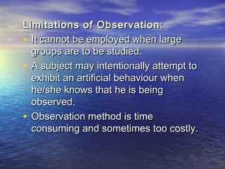 Limitations of Observation:Limitations of Observation:
• It cannot be employed when largeIt cannot be employed when large
groups are to be studied.groups are to be studied.
• A subject may intentionally attempt toA subject may intentionally attempt to
exhibit an artificial behaviour whenexhibit an artificial behaviour when
he/she knows that he is beinghe/she knows that he is being
observed.observed.
• Observation method is timeObservation method is time
consuming and sometimes too costly.consuming and sometimes too costly.
 