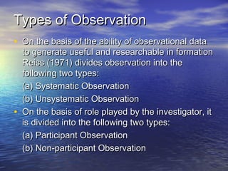 Types of ObservationTypes of Observation
• On the basis of the ability of observational dataOn the basis of the ability of observational data
to generate useful and researchable in formationto generate useful and researchable in formation
Reiss (1971) divides observation into theReiss (1971) divides observation into the
following two types:following two types:
(a) Systematic Observation(a) Systematic Observation
(b) Unsystematic Observation(b) Unsystematic Observation
• On the basis of role played by the investigator, itOn the basis of role played by the investigator, it
is divided into the following two types:is divided into the following two types:
(a) Participant Observation(a) Participant Observation
(b) Non-participant Observation(b) Non-participant Observation
 