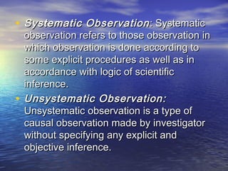 • Systematic ObservationSystematic Observation : Systematic: Systematic
observation refers to those observation inobservation refers to those observation in
which observation is done according towhich observation is done according to
some explicit procedures as well as insome explicit procedures as well as in
accordance with logic of scientificaccordance with logic of scientific
inference.inference.
• Unsystematic Observation:Unsystematic Observation:
Unsystematic observation is a type ofUnsystematic observation is a type of
causal observation made by investigatorcausal observation made by investigator
without specifying any explicit andwithout specifying any explicit and
objective inference.objective inference.
 