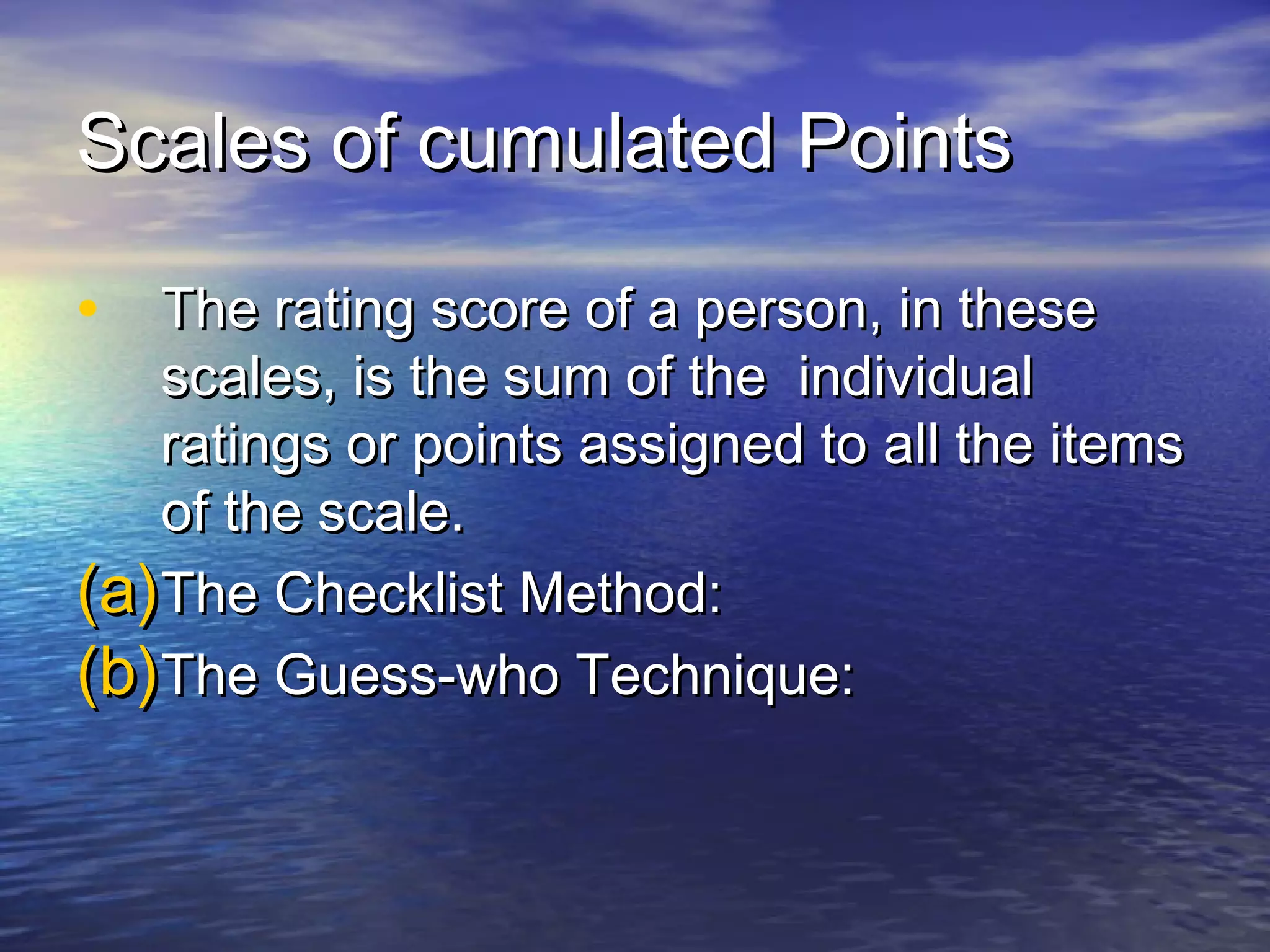 Scales of cumulated PointsScales of cumulated Points
• The rating score of a person, in theseThe rating score of a person, in these
scales, is the sum of the individualscales, is the sum of the individual
ratings or points assigned to all the itemsratings or points assigned to all the items
of the scale.of the scale.
(a)(a)The Checklist Method:The Checklist Method:
(b)(b)The Guess-who Technique:The Guess-who Technique:
 