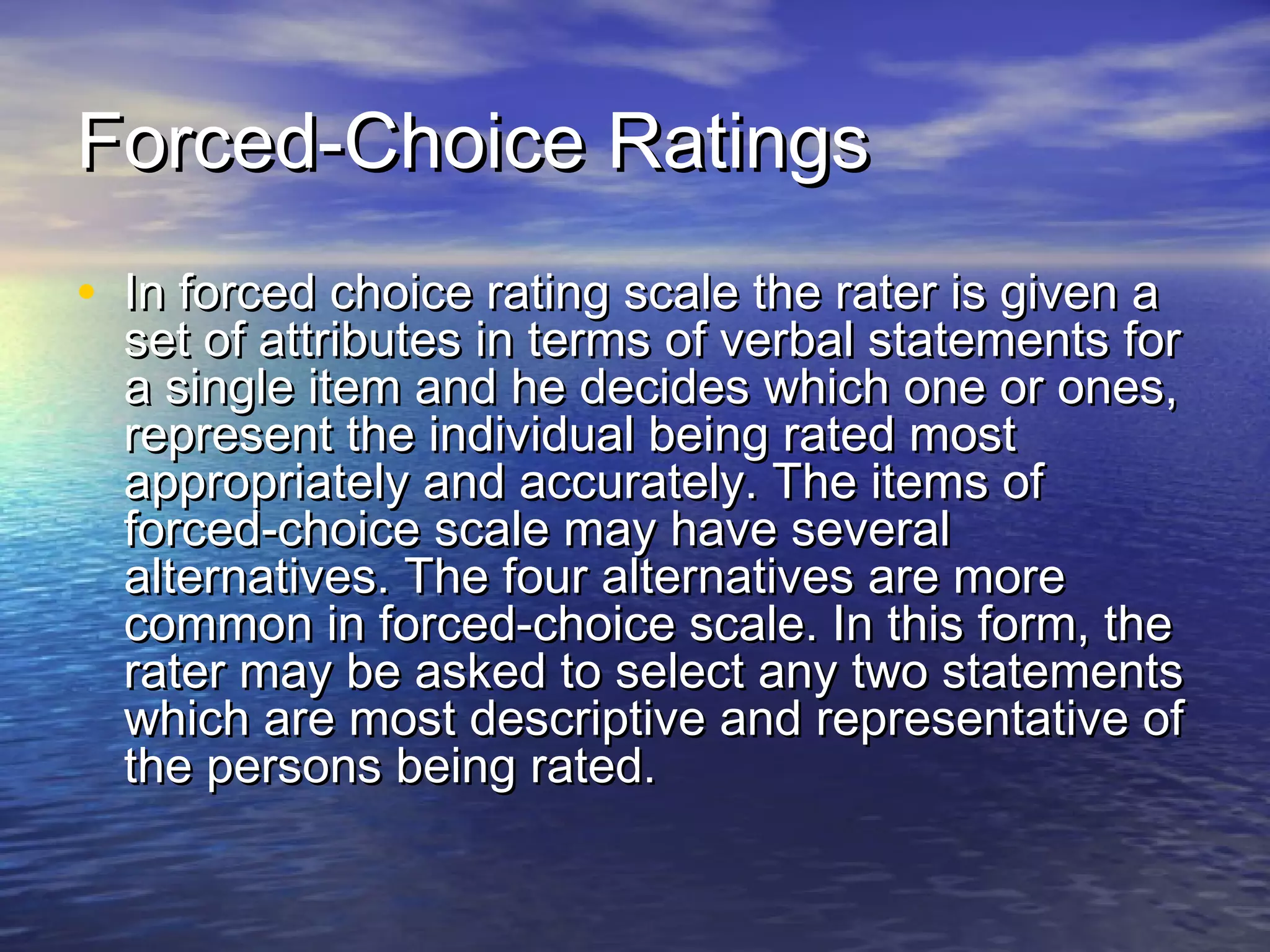Forced-Choice RatingsForced-Choice Ratings
• In forced choice rating scale the rater is given aIn forced choice rating scale the rater is given a
set of attributes in terms of verbal statements forset of attributes in terms of verbal statements for
a single item and he decides which one or ones,a single item and he decides which one or ones,
represent the individual being rated mostrepresent the individual being rated most
appropriately and accurately. The items ofappropriately and accurately. The items of
forced-choice scale may have severalforced-choice scale may have several
alternatives. The four alternatives are morealternatives. The four alternatives are more
common in forced-choice scale. In this form, thecommon in forced-choice scale. In this form, the
rater may be asked to select any two statementsrater may be asked to select any two statements
which are most descriptive and representative ofwhich are most descriptive and representative of
the persons being rated.the persons being rated.
 