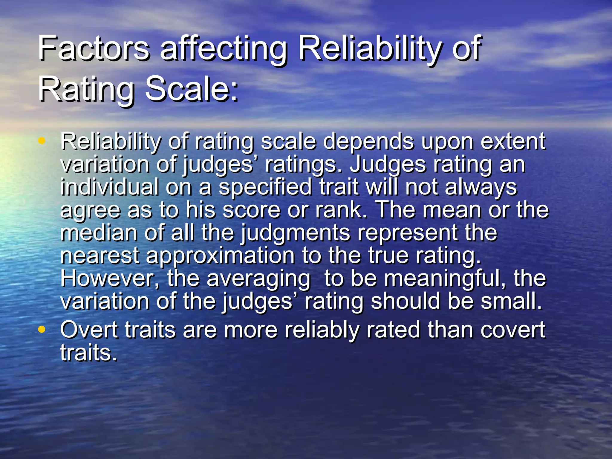 Factors affecting Reliability ofFactors affecting Reliability of
Rating Scale:Rating Scale:
• Reliability of rating scale depends upon extentReliability of rating scale depends upon extent
variation of judges’ ratings. Judges rating anvariation of judges’ ratings. Judges rating an
individual on a specified trait will not alwaysindividual on a specified trait will not always
agree as to his score or rank. The mean or theagree as to his score or rank. The mean or the
median of all the judgments represent themedian of all the judgments represent the
nearest approximation to the true rating.nearest approximation to the true rating.
However, the averaging to be meaningful, theHowever, the averaging to be meaningful, the
variation of the judges’ rating should be small.variation of the judges’ rating should be small.
• Overt traits are more reliably rated than covertOvert traits are more reliably rated than covert
traits.traits.
 