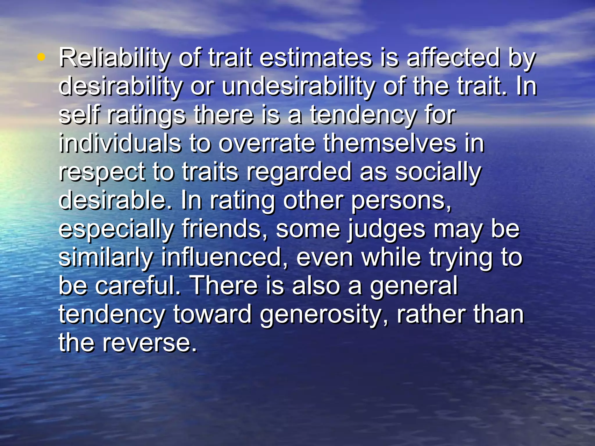 • Reliability of trait estimates is affected byReliability of trait estimates is affected by
desirability or undesirability of the trait. Indesirability or undesirability of the trait. In
self ratings there is a tendency forself ratings there is a tendency for
individuals to overrate themselves inindividuals to overrate themselves in
respect to traits regarded as sociallyrespect to traits regarded as socially
desirable. In rating other persons,desirable. In rating other persons,
especially friends, some judges may beespecially friends, some judges may be
similarly influenced, even while trying tosimilarly influenced, even while trying to
be careful. There is also a generalbe careful. There is also a general
tendency toward generosity, rather thantendency toward generosity, rather than
the reverse.the reverse.
 