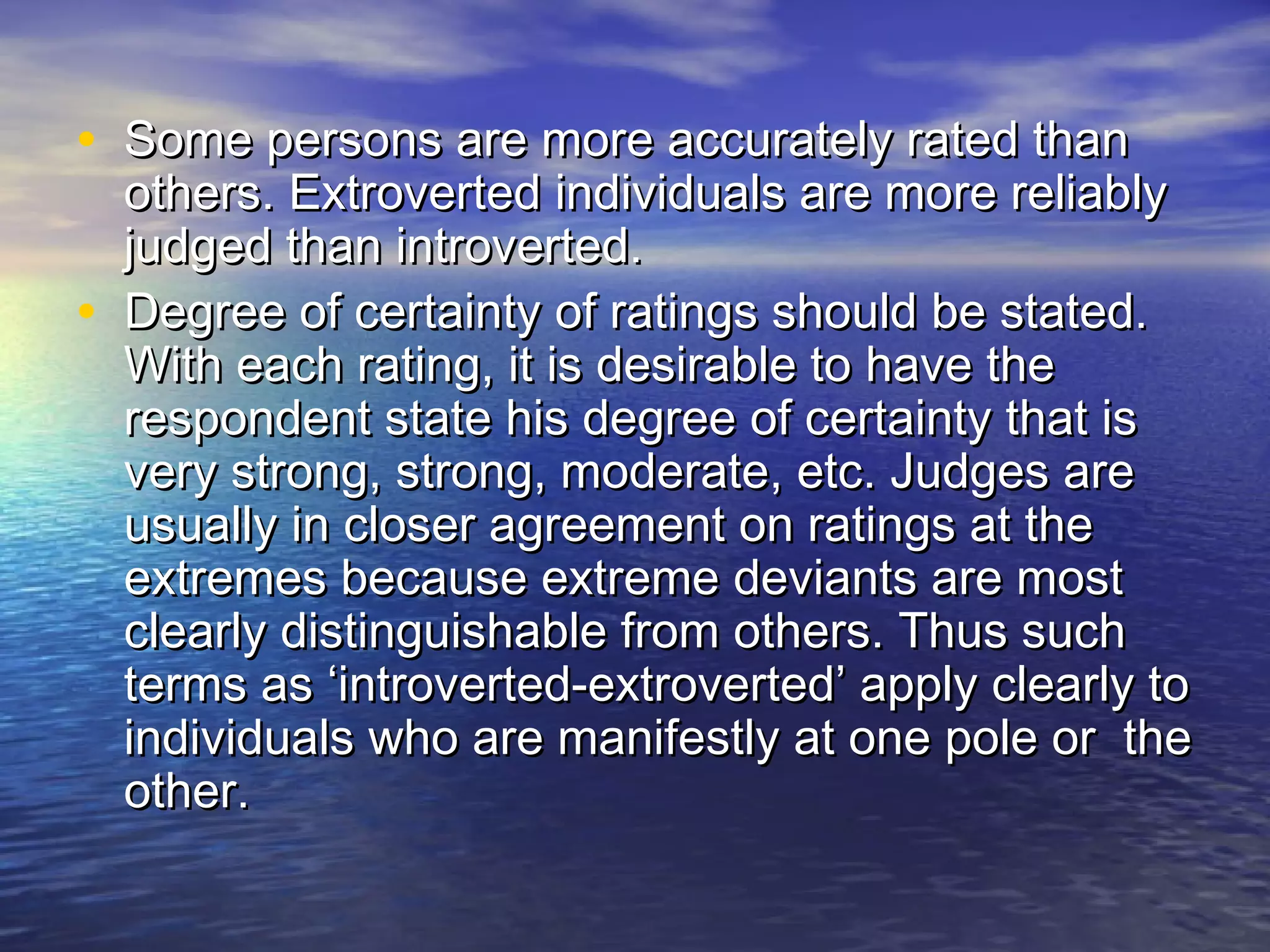 • Some persons are more accurately rated thanSome persons are more accurately rated than
others. Extroverted individuals are more reliablyothers. Extroverted individuals are more reliably
judged than introverted.judged than introverted.
• Degree of certainty of ratings should be stated.Degree of certainty of ratings should be stated.
With each rating, it is desirable to have theWith each rating, it is desirable to have the
respondent state his degree of certainty that isrespondent state his degree of certainty that is
very strong, strong, moderate, etc. Judges arevery strong, strong, moderate, etc. Judges are
usually in closer agreement on ratings at theusually in closer agreement on ratings at the
extremes because extreme deviants are mostextremes because extreme deviants are most
clearly distinguishable from others. Thus suchclearly distinguishable from others. Thus such
terms as ‘introverted-extroverted’ apply clearly toterms as ‘introverted-extroverted’ apply clearly to
individuals who are manifestly at one pole or theindividuals who are manifestly at one pole or the
other.other.
 