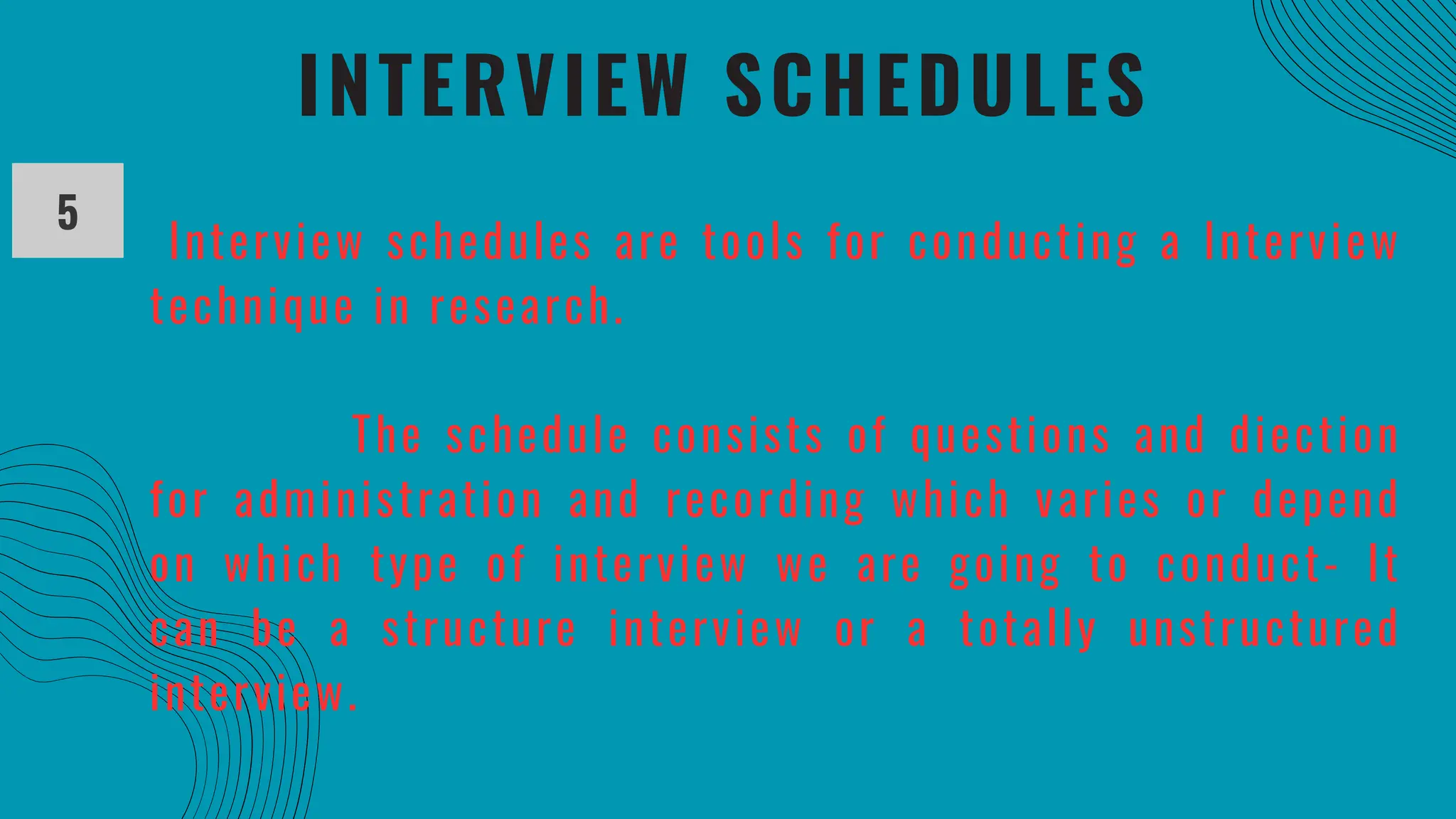 INTERVIEW SCHEDULES
5
Interview schedules are tools for conducting a Interview
technique in research.
The schedule consists of questions and diection
for administration and recording which varies or depend
on which type of interview we are going to conduct- It
can be a structure interview or a totally unstructured
interview.
 