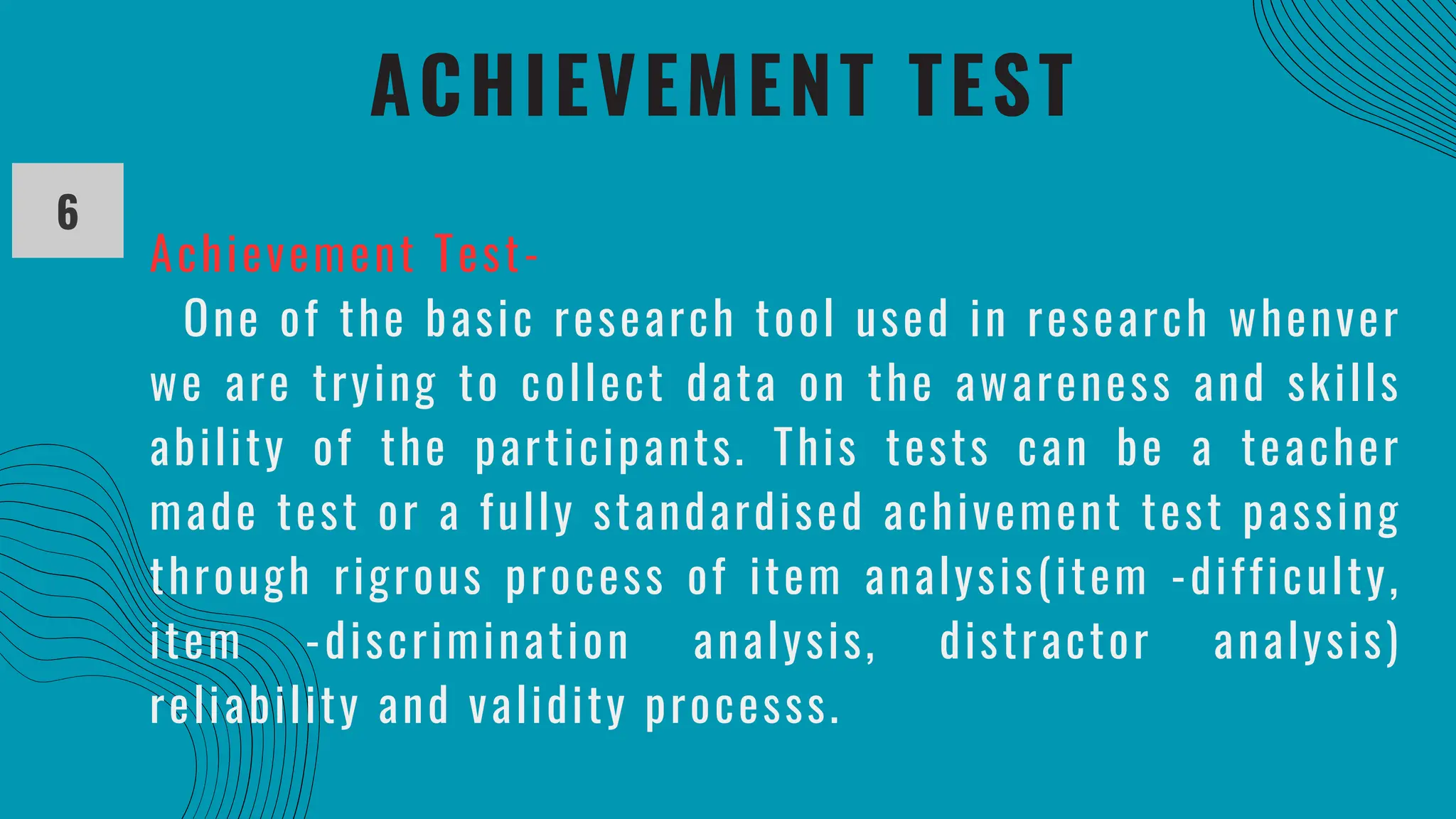 ACHIEVEMENT TEST
6
Achievement Test-
One of the basic research tool used in research whenver
we are trying to collect data on the awareness and skills
ability of the participants. This tests can be a teacher
made test or a fully standardised achivement test passing
through rigrous process of item analysis(item -difficulty,
item -discrimination analysis, distractor analysis)
reliability and validity processs.
 