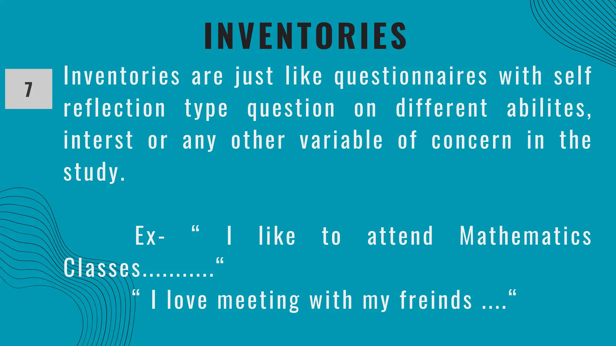 INVENTORIES
7
Inventories are just like questionnaires with self
reflection type question on different abilites,
interst or any other variable of concern in the
study.
Ex- “ I like to attend Mathematics
Classes...........“
“ I love meeting with my freinds ....“
 