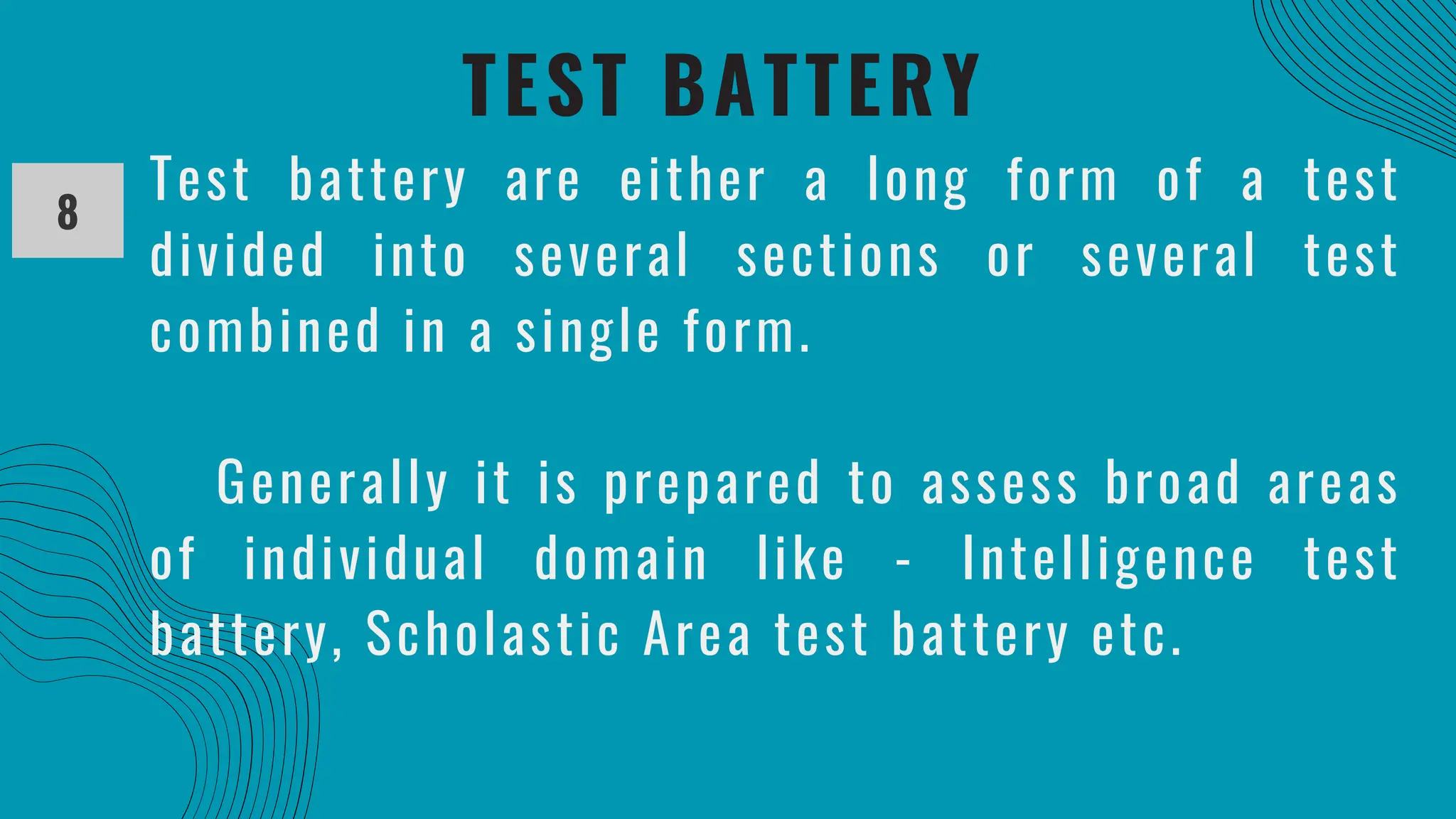 TEST BATTERY
8
Test battery are either a long form of a test
divided into several sections or several test
combined in a single form.
Generally it is prepared to assess broad areas
of individual domain like - Intelligence test
battery, Scholastic Area test battery etc.
 