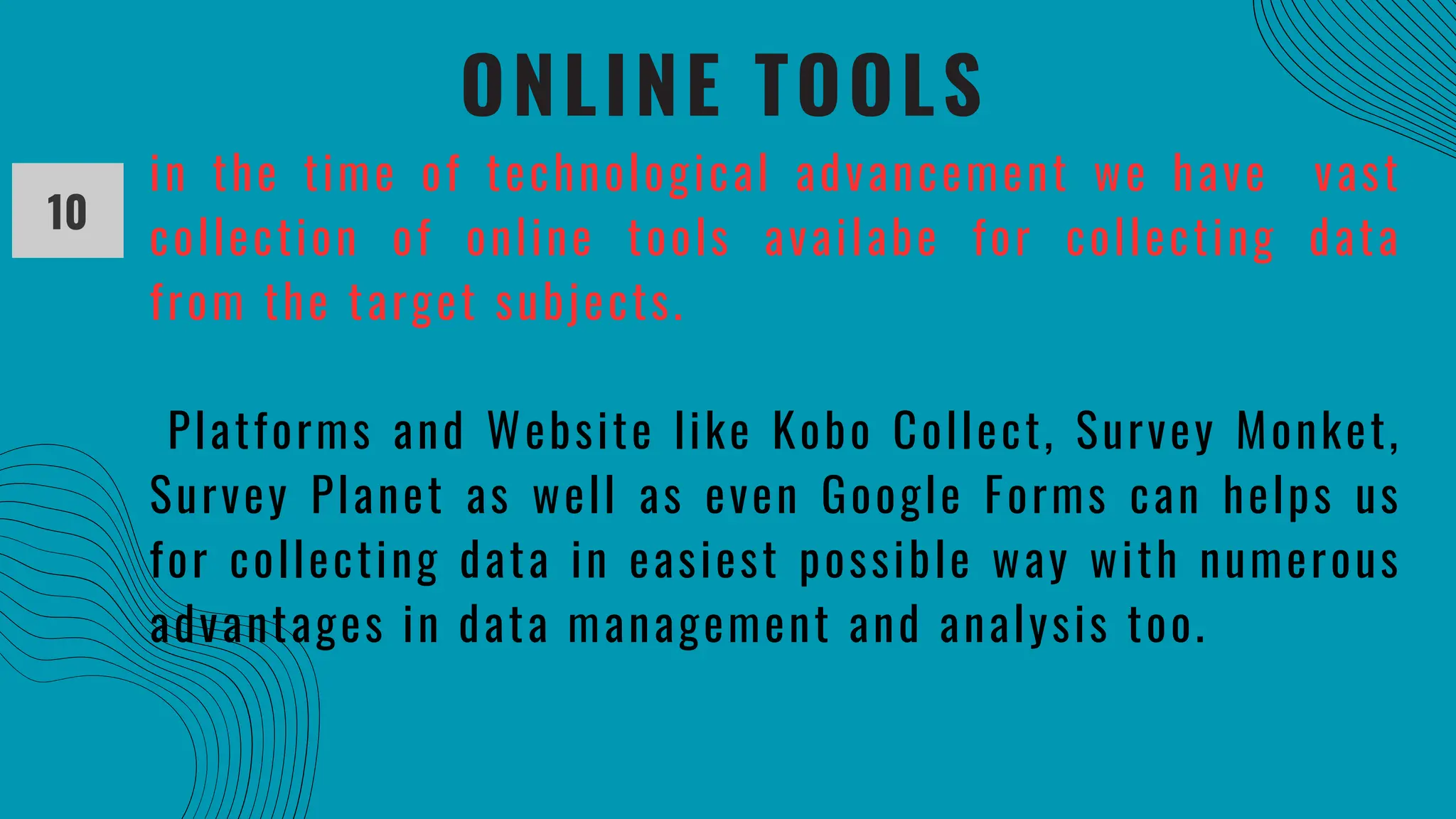 ONLINE TOOLS
10
in the time of technological advancement we have vast
collection of online tools availabe for collecting data
from the target subjects.
Platforms and Website like Kobo Collect, Survey Monket,
Survey Planet as well as even Google Forms can helps us
for collecting data in easiest possible way with numerous
advantages in data management and analysis too.
 