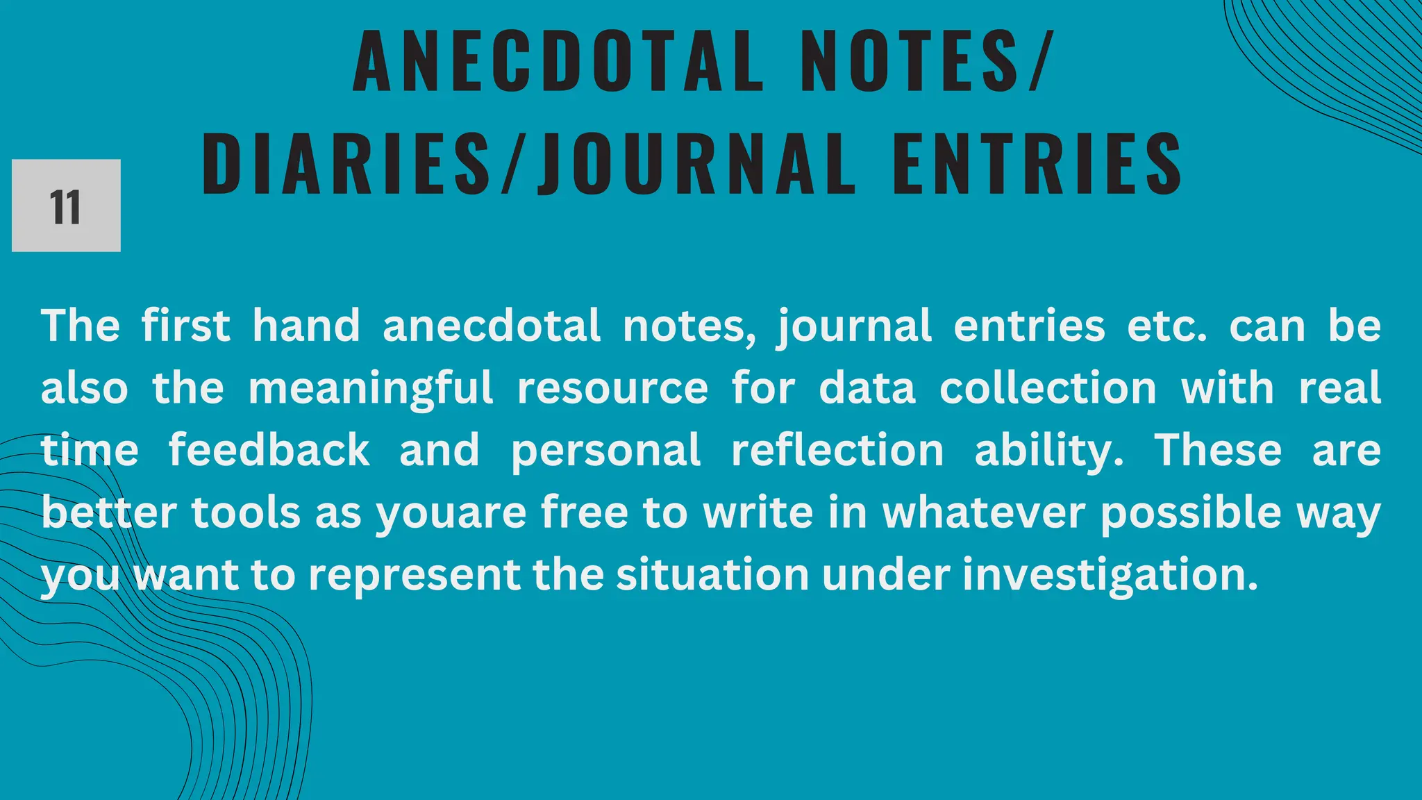 ANECDOTAL NOTES/
DIARIES/JOURNAL ENTRIES
11
The first hand anecdotal notes, journal entries etc. can be
also the meaningful resource for data collection with real
time feedback and personal reflection ability. These are
better tools as youare free to write in whatever possible way
you want to represent the situation under investigation.
 