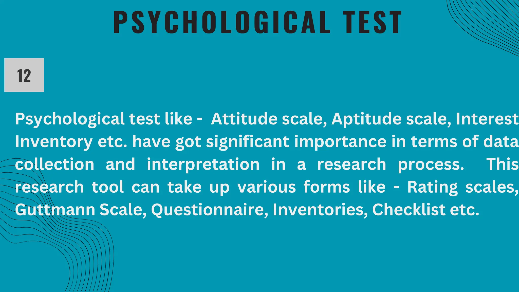PSYCHOLOGICAL TEST
12
Psychological test like - Attitude scale, Aptitude scale, Interest
Inventory etc. have got significant importance in terms of data
collection and interpretation in a research process. This
research tool can take up various forms like - Rating scales,
Guttmann Scale, Questionnaire, Inventories, Checklist etc.
 