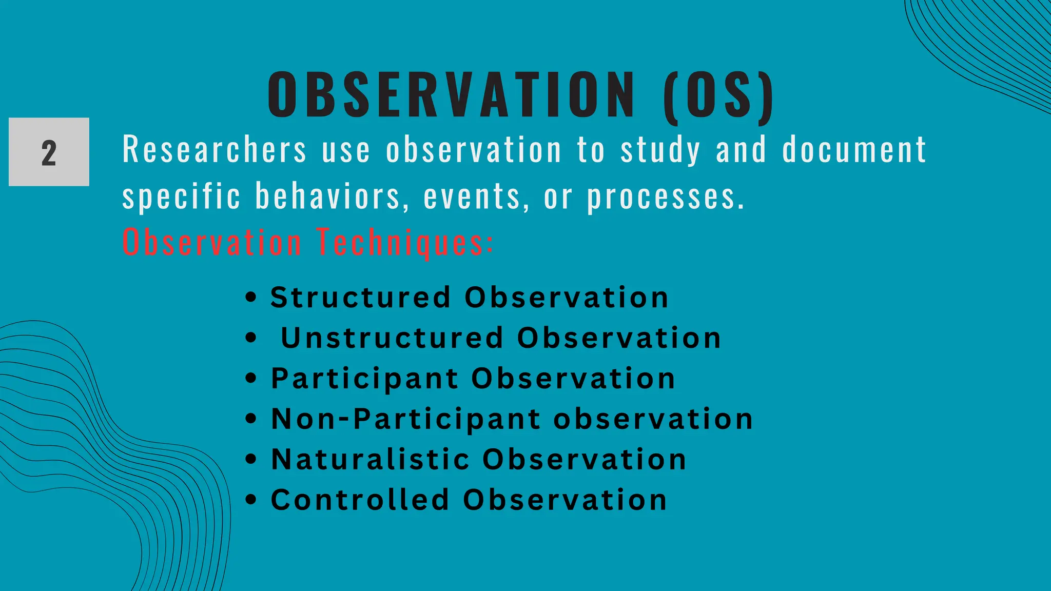 OBSERVATION (OS)
2 Researchers use observation to study and document
specific behaviors, events, or processes.
Observation Techniques:
Structured Observation
Unstructured Observation
Participant Observation
Non-Participant observation
Naturalistic Observation
Controlled Observation
 
