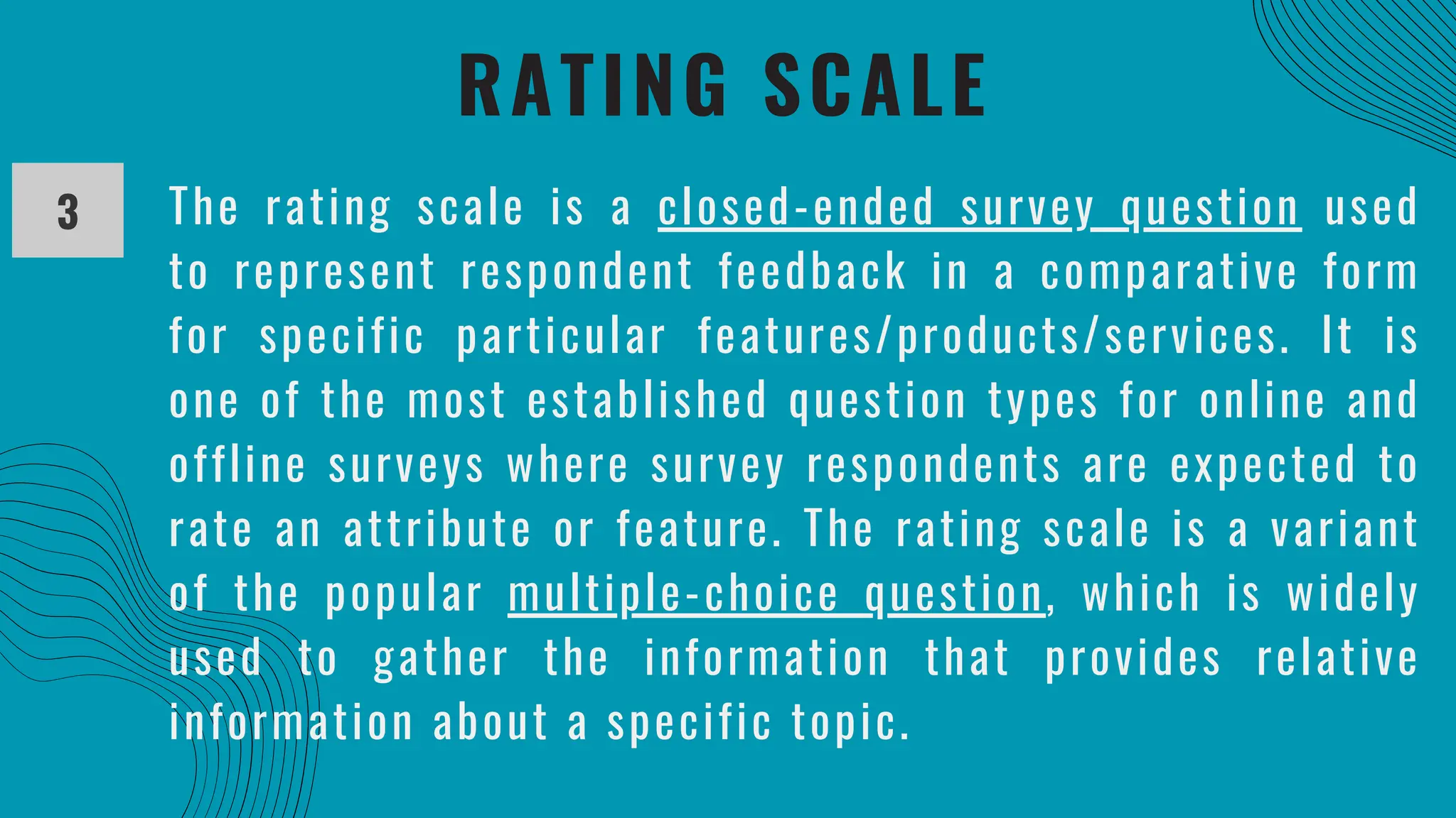 RATING SCALE
3 The rating scale is a closed-ended survey question used
to represent respondent feedback in a comparative form
for specific particular features/products/services. It is
one of the most established question types for online and
offline surveys where survey respondents are expected to
rate an attribute or feature. The rating scale is a variant
of the popular multiple-choice question, which is widely
used to gather the information that provides relative
information about a specific topic.
 
