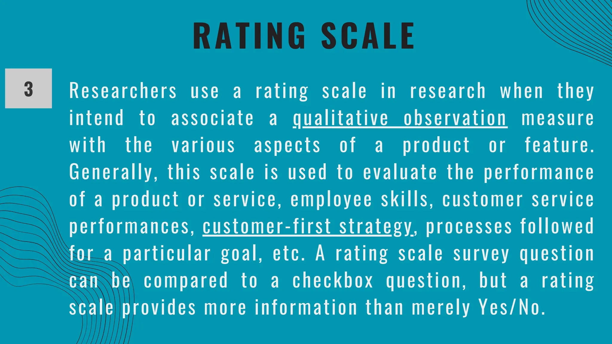 RATING SCALE
3 Researchers use a rating scale in research when they
intend to associate a qualitative observation measure
with the various aspects of a product or feature.
Generally, this scale is used to evaluate the performance
of a product or service, employee skills, customer service
performances, customer-first strategy, processes followed
for a particular goal, etc. A rating scale survey question
can be compared to a checkbox question, but a rating
scale provides more information than merely Yes/No.
 