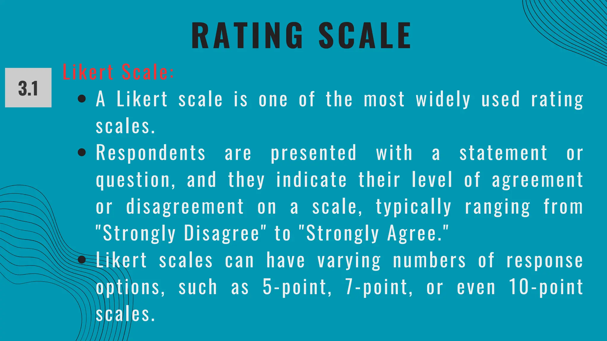 RATING SCALE
3.1
Likert Scale:
A Likert scale is one of the most widely used rating
scales.
Respondents are presented with a statement or
question, and they indicate their level of agreement
or disagreement on a scale, typically ranging from
"Strongly Disagree" to "Strongly Agree."
Likert scales can have varying numbers of response
options, such as 5-point, 7-point, or even 10-point
scales.
 