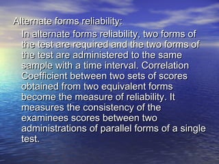 Alternate forms reliability:Alternate forms reliability:
In alternate forms reliability, two forms ofIn alternate forms reliability, two forms of
the test are required and the two forms ofthe test are required and the two forms of
the test are administered to the samethe test are administered to the same
sample with a time interval. Correlationsample with a time interval. Correlation
Coefficient between two sets of scoresCoefficient between two sets of scores
obtained from two equivalent formsobtained from two equivalent forms
become the measure of reliability. Itbecome the measure of reliability. It
measures the consistency of themeasures the consistency of the
examinees scores between twoexaminees scores between two
administrations of parallel forms of a singleadministrations of parallel forms of a single
test.test.
 