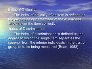 • Index of Difficulty:Index of Difficulty:
The index of difficulty of an item is defined asThe index of difficulty of an item is defined as
the proportion or percentage of the examineesthe proportion or percentage of the examinees
who answer the item correctly.who answer the item correctly.
• Index of Discrimination:Index of Discrimination:
The index of discrimination is defined as theThe index of discrimination is defined as the
degree to which the single item separates thedegree to which the single item separates the
superior from the inferior individuals in the trait orsuperior from the inferior individuals in the trait or
group of traits being measured (Bean, 1953).group of traits being measured (Bean, 1953).
 