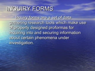 INQUIRY FORMSINQUIRY FORMS
Inquiry forms are a set of dataInquiry forms are a set of data
gathering research tools which make usegathering research tools which make use
of properly designed proformas forof properly designed proformas for
inquiring into and securing informationinquiring into and securing information
about certain phenomena underabout certain phenomena under
investigation.investigation.
 