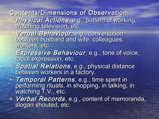 Contents/Dimensions of Observation:Contents/Dimensions of Observation:
• Physical ActionsPhysical Actions , e.g., pattern of working,, e.g., pattern of working,
watching television, etc.watching television, etc.
• Verbal BehaviourVerbal Behaviour , e.g., conversation, e.g., conversation
between husband and wife, colleagues,between husband and wife, colleagues,
workers, etc.workers, etc.
• Expressive BehaviourExpressive Behaviour , e.g., tone of voice,, e.g., tone of voice,
facial expression, etc.facial expression, etc.
• Spatial RelationsSpatial Relations, e.g., physical distance, e.g., physical distance
between workers in a factory.between workers in a factory.
• Temporal PatternsTemporal Patterns, e.g., time spent in, e.g., time spent in
performing rituals, in shopping, in talking, inperforming rituals, in shopping, in talking, in
watching T.V., etc.watching T.V., etc.
• Verbal RecordsVerbal Records, e.g., content of memoranda,, e.g., content of memoranda,
slogan shouted, etc.slogan shouted, etc.
 