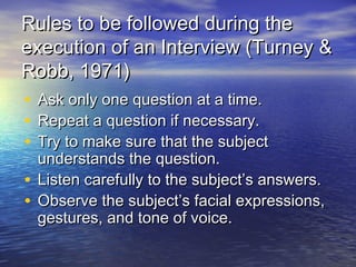 Rules to be followed during theRules to be followed during the
execution of an Interview (Turney &execution of an Interview (Turney &
Robb, 1971)Robb, 1971)
• Ask only one question at a time.Ask only one question at a time.
• Repeat a question if necessary.Repeat a question if necessary.
• Try to make sure that the subjectTry to make sure that the subject
understands the question.understands the question.
• Listen carefully to the subject’s answers.Listen carefully to the subject’s answers.
• Observe the subject’s facial expressions,Observe the subject’s facial expressions,
gestures, and tone of voice.gestures, and tone of voice.
 