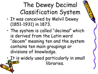 The Dewey Decimal
Classification System
• It was conceived by Melvil Dewey
(1851-1931) in 1873.
• The system is called “decimal” which
is derived from the Latin word
“decem” meaning ten and the system
contains ten main groupings or
divisions of knowledge.
• It is widely used particularly in small
libraries.
 