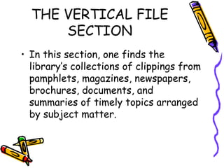 THE VERTICAL FILE
SECTION
• In this section, one finds the
library’s collections of clippings from
pamphlets, magazines, newspapers,
brochures, documents, and
summaries of timely topics arranged
by subject matter.
 