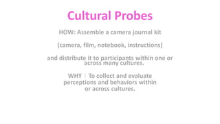Cultural Probes
HOW: Assemble a camera journal kit
(camera, film, notebook, instructions)
and distribute it to participants within one or
across many cultures.
WHY：To collect and evaluate
perceptions and behaviors within
or across cultures.
 