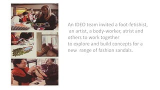 An IDEO team invited a foot-fetishist,
an artist, a body-worker, atrist and
others to work together
to explore and build concepts for a
new range of fashion sandals.
 