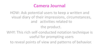 Camera Journal
HOW: Ask potential users to keep a written and
visual diary of their impressions, circumstances,
and activities related to
the product.
WHY: This rich self-conducted notation technique is
useful for prompting users
to reveal points of view and patterns of behavior.
 